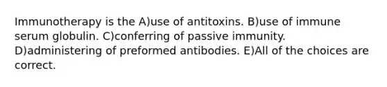 Immunotherapy is the A)use of antitoxins. B)use of immune serum globulin. C)conferring of passive immunity. D)administering of preformed antibodies. E)All of the choices are correct.