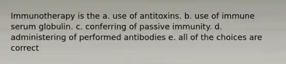 Immunotherapy is the a. use of antitoxins. b. use of immune serum globulin. c. conferring of passive immunity. d. administering of performed antibodies e. all of the choices are correct