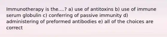 Immunotherapy is the....? a) use of antitoxins b) use of immune serum globulin c) conferring of passive immunity d) administering of preformed antibodies e) all of the choices are correct