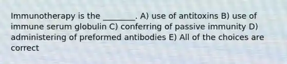 Immunotherapy is the ________. A) use of antitoxins B) use of immune serum globulin C) conferring of passive immunity D) administering of preformed antibodies E) All of the choices are correct