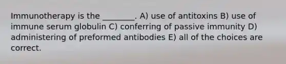 Immunotherapy is the ________. A) use of antitoxins B) use of immune serum globulin C) conferring of passive immunity D) administering of preformed antibodies E) all of the choices are correct.