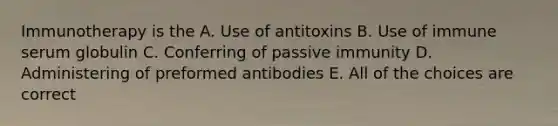 Immunotherapy is the A. Use of antitoxins B. Use of immune serum globulin C. Conferring of passive immunity D. Administering of preformed antibodies E. All of the choices are correct