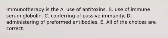 Immunotherapy is the A. use of antitoxins. B. use of immune serum globulin. C. conferring of passive immunity. D. administering of preformed antibodies. E. All of the choices are correct.