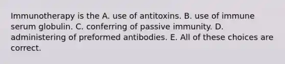 Immunotherapy is the A. use of antitoxins. B. use of immune serum globulin. C. conferring of passive immunity. D. administering of preformed antibodies. E. All of these choices are correct.