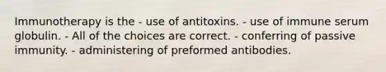 Immunotherapy is the - use of antitoxins. - use of immune serum globulin. - All of the choices are correct. - conferring of passive immunity. - administering of preformed antibodies.