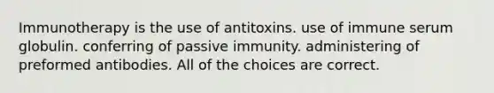 Immunotherapy is the use of antitoxins. use of immune serum globulin. conferring of passive immunity. administering of preformed antibodies. All of the choices are correct.