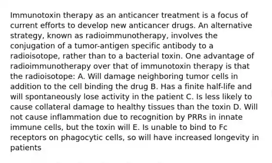 Immunotoxin therapy as an anticancer treatment is a focus of current efforts to develop new anticancer drugs. An alternative strategy, known as radioimmunotherapy, involves the conjugation of a tumor-antigen specific antibody to a radioisotope, rather than to a bacterial toxin. One advantage of radioimmunotherapy over that of immunotoxin therapy is that the radioisotope: A. Will damage neighboring tumor cells in addition to the cell binding the drug B. Has a finite half-life and will spontaneously lose activity in the patient C. Is less likely to cause collateral damage to healthy tissues than the toxin D. Will not cause inflammation due to recognition by PRRs in innate immune cells, but the toxin will E. Is unable to bind to Fc receptors on phagocytic cells, so will have increased longevity in patients