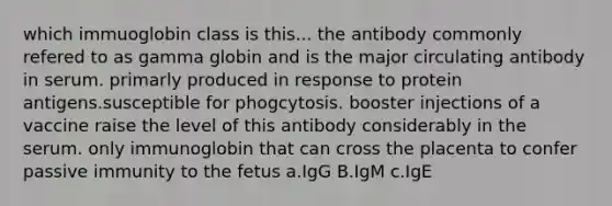 which immuoglobin class is this... the antibody commonly refered to as gamma globin and is the major circulating antibody in serum. primarly produced in response to protein antigens.susceptible for phogcytosis. booster injections of a vaccine raise the level of this antibody considerably in the serum. only immunoglobin that can cross the placenta to confer passive immunity to the fetus a.IgG B.IgM c.IgE