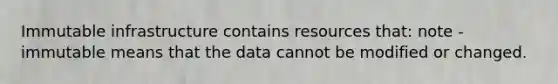 Immutable infrastructure contains resources that: note - immutable means that the data cannot be modified or changed.