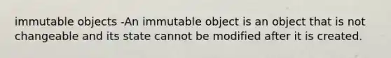 immutable objects -An immutable object is an object that is not changeable and its state cannot be modified after it is created.