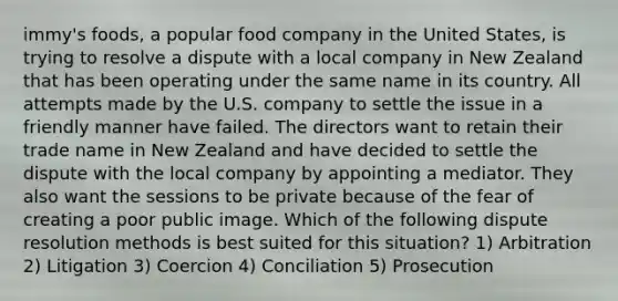 immy's foods, a popular food company in the United States, is trying to resolve a dispute with a local company in New Zealand that has been operating under the same name in its country. All attempts made by the U.S. company to settle the issue in a friendly manner have failed. The directors want to retain their trade name in New Zealand and have decided to settle the dispute with the local company by appointing a mediator. They also want the sessions to be private because of the fear of creating a poor public image. Which of the following dispute resolution methods is best suited for this situation? 1) Arbitration 2) Litigation 3) Coercion 4) Conciliation 5) Prosecution