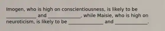 Imogen, who is high on conscientiousness, is likely to be _____________ and ______________, while Maisie, who is high on neuroticism, is likely to be _______________ and ______________.