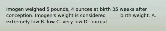 Imogen weighed 5 pounds, 4 ounces at birth 35 weeks after conception. Imogen's weight is considered _____ birth weight. A. extremely low B. low C. very low D. normal