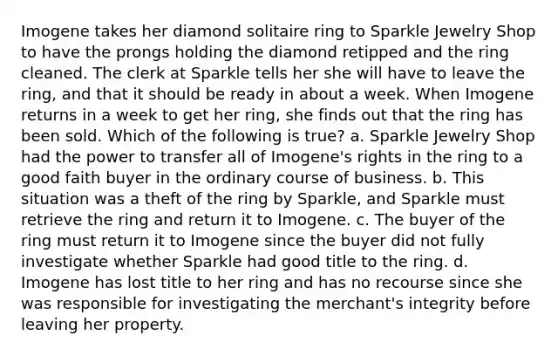 Imogene takes her diamond solitaire ring to Sparkle Jewelry Shop to have the prongs holding the diamond retipped and the ring cleaned. The clerk at Sparkle tells her she will have to leave the ring, and that it should be ready in about a week. When Imogene returns in a week to get her ring, she finds out that the ring has been sold. Which of the following is true? a. Sparkle Jewelry Shop had the power to transfer all of Imogene's rights in the ring to a good faith buyer in the ordinary course of business. b. This situation was a theft of the ring by Sparkle, and Sparkle must retrieve the ring and return it to Imogene. c. The buyer of the ring must return it to Imogene since the buyer did not fully investigate whether Sparkle had good title to the ring. d. Imogene has lost title to her ring and has no recourse since she was responsible for investigating the merchant's integrity before leaving her property.