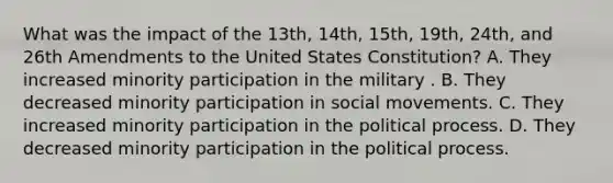 What was the impact of the 13th, 14th, 15th, 19th, 24th, and 26th Amendments to the United States Constitution? A. They increased minority participation in the military . B. They decreased minority participation in social movements. C. They increased minority participation in the political process. D. They decreased minority participation in the political process.