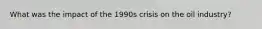 What was the impact of the 1990s crisis on the oil industry?