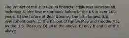 The impact of the 2007-2009 financial crisis was widespread, including A) the first major bank failure in the UK in over 100 years. B) the failure of Bear Stearns, the fifth-largest U.S. investment bank. C) the bailout of Fannie Mae and Freddie Mac by the U.S. Treasury. D) all of the above. E) only B and C of the above