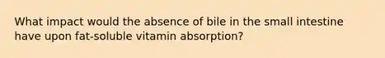 What impact would the absence of bile in the small intestine have upon fat-soluble vitamin absorption?