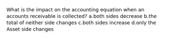 What is the impact on the accounting equation when an accounts receivable is collected? a.both sides decrease b.the total of neither side changes c.both sides increase d.only the Asset side changes