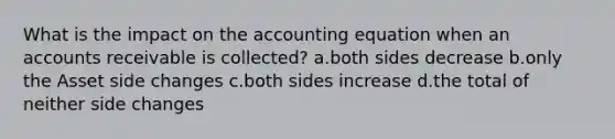 What is the impact on the accounting equation when an accounts receivable is collected? a.both sides decrease b.only the Asset side changes c.both sides increase d.the total of neither side changes