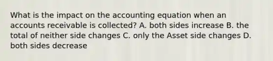 What is the impact on <a href='https://www.questionai.com/knowledge/k7UJ6J5ODQ-the-accounting-equation' class='anchor-knowledge'>the accounting equation</a> when an accounts receivable is collected? A. both sides increase B. the total of neither side changes C. only the Asset side changes D. both sides decrease