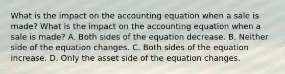 What is the impact on the accounting equation when a sale is made? What is the impact on the accounting equation when a sale is made? A. Both sides of the equation decrease. B. Neither side of the equation changes. C. Both sides of the equation increase. D. Only the asset side of the equation changes.