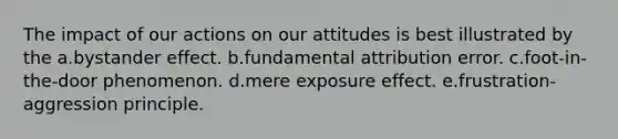 The impact of our actions on our attitudes is best illustrated by the a.bystander effect. b.fundamental attribution error. c.foot-in-the-door phenomenon. d.mere exposure effect. e.frustration-aggression principle.