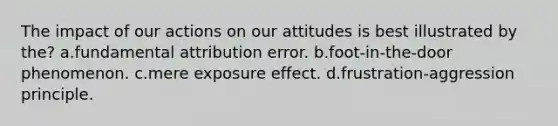 The impact of our actions on our attitudes is best illustrated by the? a.fundamental attribution error. b.foot-in-the-door phenomenon. c.mere exposure effect. d.frustration-aggression principle.