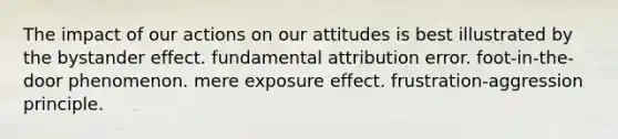 The impact of our actions on our attitudes is best illustrated by the bystander effect. fundamental attribution error. foot-in-the-door phenomenon. mere exposure effect. frustration-aggression principle.