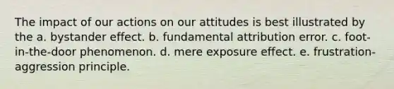 The impact of our actions on our attitudes is best illustrated by the a. bystander effect. b. fundamental attribution error. c. foot-in-the-door phenomenon. d. mere exposure effect. e. frustration-aggression principle.