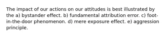 The impact of our actions on our attitudes is best illustrated by the a) bystander effect. b) fundamental attribution error. c) foot-in-the-door phenomenon. d) mere exposure effect. e) aggression principle.