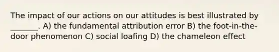 The impact of our actions on our attitudes is best illustrated by _______. A) the fundamental attribution error B) the foot-in-the-door phenomenon C) social loafing D) the chameleon effect