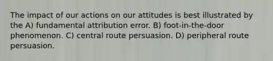 The impact of our actions on our attitudes is best illustrated by the A) fundamental attribution error. B) foot-in-the-door phenomenon. C) central route persuasion. D) peripheral route persuasion.