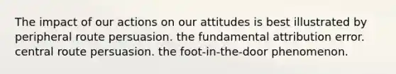 The impact of our actions on our attitudes is best illustrated by peripheral route persuasion. the fundamental attribution error. central route persuasion. the foot-in-the-door phenomenon.