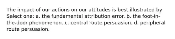 The impact of our actions on our attitudes is best illustrated by Select one: a. the fundamental attribution error. b. the foot-in-the-door phenomenon. c. central route persuasion. d. peripheral route persuasion.