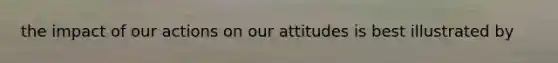 the impact of our actions on our attitudes is best illustrated by