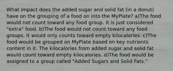 What impact does the added sugar and solid fat (in a donut) have on the grouping of a food on into the MyPlate? a)The food would not count toward any food group. It is just considered "extra" food. b)The food would not count toward any food groups. It would only counts toward empty kilocalories. c)The food would be grouped on MyPlate based on key nutrients content in it. The kilocalories from added sugar and solid fat would count toward empty kilocalories. d)The food would be assigned to a group called "Added Sugars and Solid Fats."