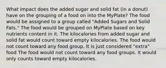 What impact does the added sugar and solid fat (in a donut) have on the grouping of a food on into the MyPlate? The food would be assigned to a group called "Added Sugars and Solid Fats." The food would be grouped on MyPlate based on key nutrients content in it. The kilocalories from added sugar and solid fat would count toward empty kilocalories. The food would not count toward any food group. It is just considered "extra" food The food would not count toward any food groups. It would only counts toward empty kilocalories.