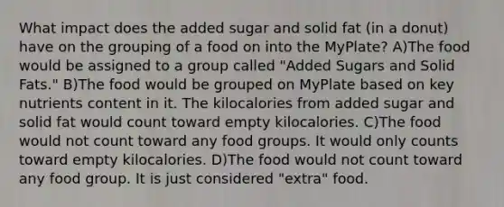 What impact does the added sugar and solid fat (in a donut) have on the grouping of a food on into the MyPlate? A)The food would be assigned to a group called "Added Sugars and Solid Fats." B)The food would be grouped on MyPlate based on key nutrients content in it. The kilocalories from added sugar and solid fat would count toward empty kilocalories. C)The food would not count toward any food groups. It would only counts toward empty kilocalories. D)The food would not count toward any food group. It is just considered "extra" food.