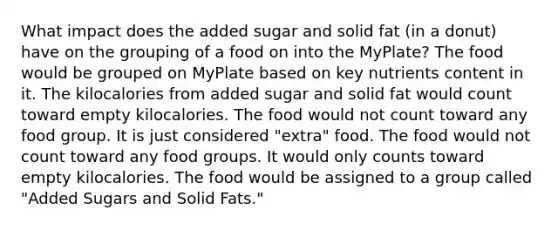 What impact does the added sugar and solid fat (in a donut) have on the grouping of a food on into the MyPlate? The food would be grouped on MyPlate based on key nutrients content in it. The kilocalories from added sugar and solid fat would count toward empty kilocalories. The food would not count toward any food group. It is just considered "extra" food. The food would not count toward any food groups. It would only counts toward empty kilocalories. The food would be assigned to a group called "Added Sugars and Solid Fats."