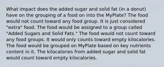 What impact does the added sugar and solid fat (in a donut) have on the grouping of a food on into the MyPlate? The food would not count toward any food group. It is just considered "extra" food. The food would be assigned to a group called "Added Sugars and Solid Fats." The food would not count toward any food groups. It would only counts toward empty kilocalories. The food would be grouped on MyPlate based on key nutrients content in it. The kilocalories from added sugar and solid fat would count toward empty kilocalories.