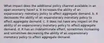 What impact does the additional policy channel available in an open economy have? a. It increases the ability of an expansionary monetary policy to affect aggregate demand. b. It decreases the ability of an expansionary monetary policy to affect aggregate demand. c. It does not have any impact on the ability of an expansionary monetary policy to affect aggregate demand. d. It has an indeterminate effect, sometimes increasing and sometimes decreasing the ability of an expansionary monetary policy to affect aggregate demand.