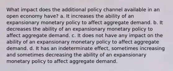 What impact does the additional policy channel available in an open economy have? a. It increases the ability of an expansionary <a href='https://www.questionai.com/knowledge/kEE0G7Llsx-monetary-policy' class='anchor-knowledge'>monetary policy</a> to affect aggregate demand. b. It decreases the ability of an expansionary monetary policy to affect aggregate demand. c. It does not have any impact on the ability of an expansionary monetary policy to affect aggregate demand. d. It has an indeterminate effect, sometimes increasing and sometimes decreasing the ability of an expansionary monetary policy to affect aggregate demand.