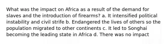 What was the impact on Africa as a result of the demand for slaves and the introduction of firearms? a. It intensified political instability and civil strife b. Endangered the lives of others so the population migrated to other continents c. It led to Songhai becoming the leading state in Africa d. There was no impact