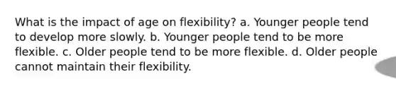 What is the impact of age on flexibility? a. Younger people tend to develop more slowly. b. Younger people tend to be more flexible. c. Older people tend to be more flexible. d. Older people cannot maintain their flexibility.