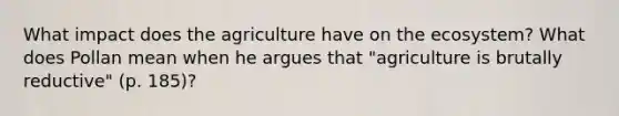 What impact does the agriculture have on the ecosystem? What does Pollan mean when he argues that "agriculture is brutally reductive" (p. 185)?