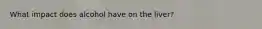 What impact does alcohol have on the liver?