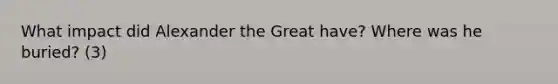 What impact did Alexander the Great have? Where was he buried? (3)