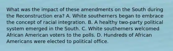 What was the impact of these amendments on the South during the Reconstruction era? A. White southerners began to embrace the concept of racial integration. B. A healthy two-party political system emerged in the South. C. White southerners welcomed African American voters to the polls. D. Hundreds of African Americans were elected to political office.