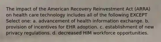 The impact of the American Recovery Reinvestment Act (ARRA) on health care technology includes all of the following EXCEPT Select one: a. advancement of health information exchange. b. provision of incentives for EHR adoption. c. establishment of new privacy regulations. d. decreased HIM workforce opportunities.